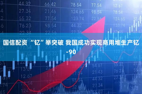 国信配资 “钇”举突破 我国成功实现商用堆生产钇-90