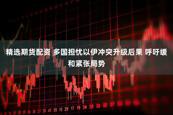 精选期货配资 多国担忧以伊冲突升级后果 呼吁缓和紧张局势