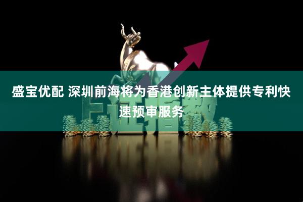 盛宝优配 深圳前海将为香港创新主体提供专利快速预审服务