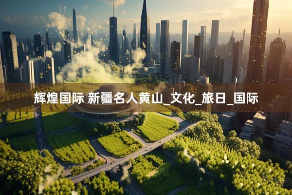 辉煌国际 新疆名人黄山_文化_旅日_国际