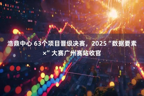 浩鼎中心 63个项目晋级决赛，2025“数据要素×”大赛广州赛站收官