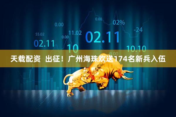 天载配资  出征！广州海珠欢送174名新兵入伍