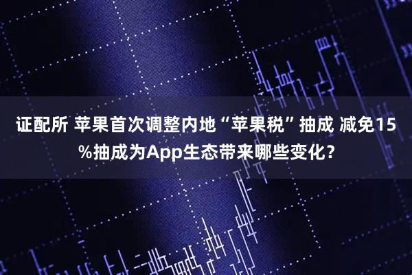 证配所 苹果首次调整内地“苹果税”抽成 减免15%抽成为App生态带来哪些变化？