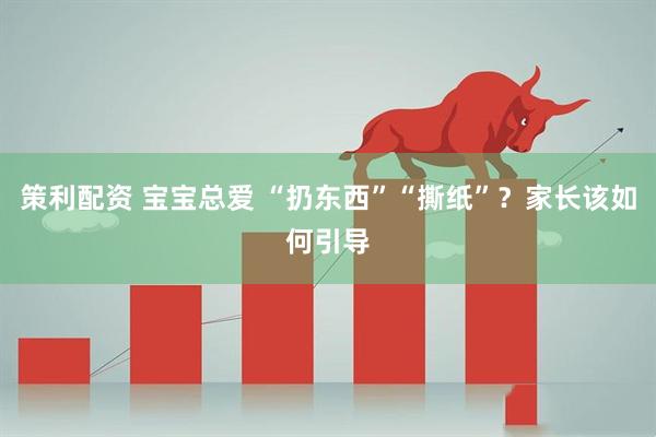 策利配资 宝宝总爱 “扔东西”“撕纸”？家长该如何引导
