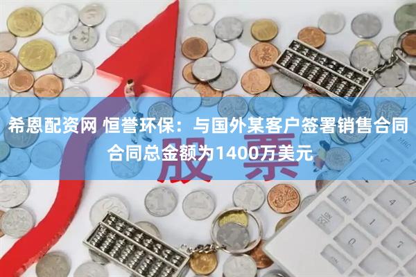 希恩配资网 恒誉环保：与国外某客户签署销售合同 合同总金额为1400万美元